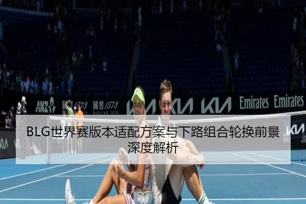 BLG世界赛版本适配方案与下路组合轮换前景深度解析