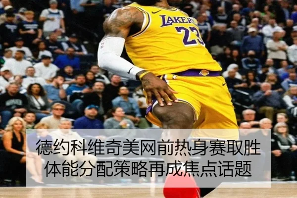 德约科维奇美网前热身赛取胜 体能分配策略再成焦点话题